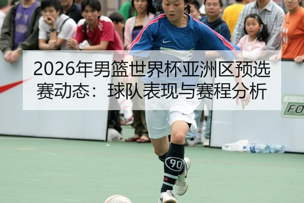 2026年男篮世界杯亚洲区预选赛动态：球队表现与赛程分析